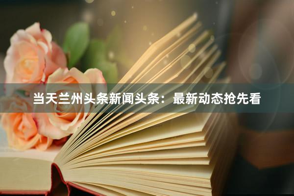 当天兰州头条新闻头条：最新动态抢先看